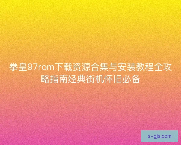 拳皇97rom下载资源合集与安装教程全攻略指南经典街机怀旧必备