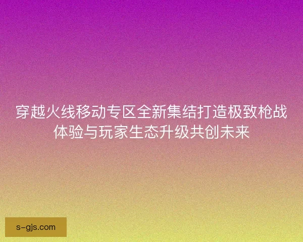 穿越火线移动专区全新集结打造极致枪战体验与玩家生态升级共创未来