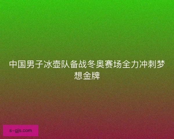 中国男子冰壶队备战冬奥赛场全力冲刺梦想金牌