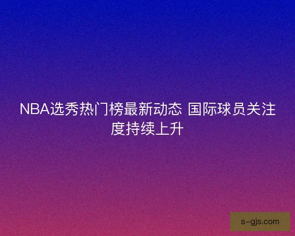 NBA选秀热门榜最新动态 国际球员关注度持续上升