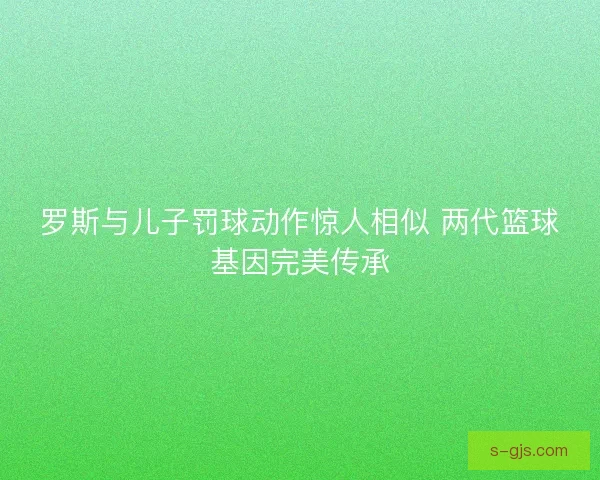 罗斯与儿子罚球动作惊人相似 两代篮球基因完美传承