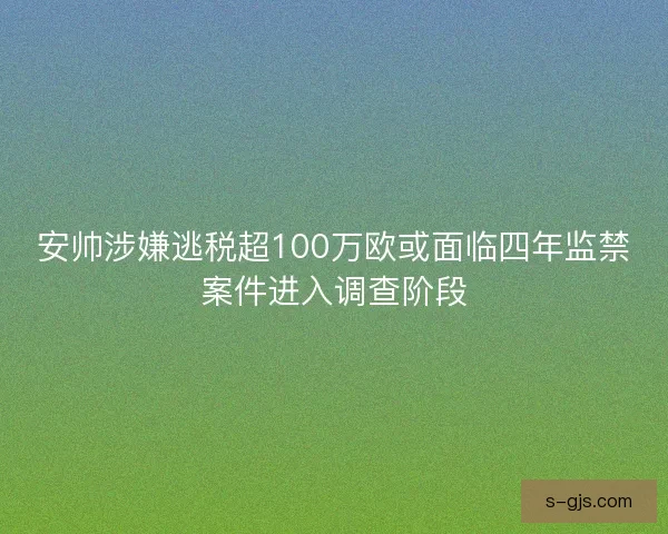 安帅涉嫌逃税超100万欧或面临四年监禁案件进入调查阶段