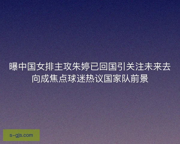 曝中国女排主攻朱婷已回国引关注未来去向成焦点球迷热议国家队前景