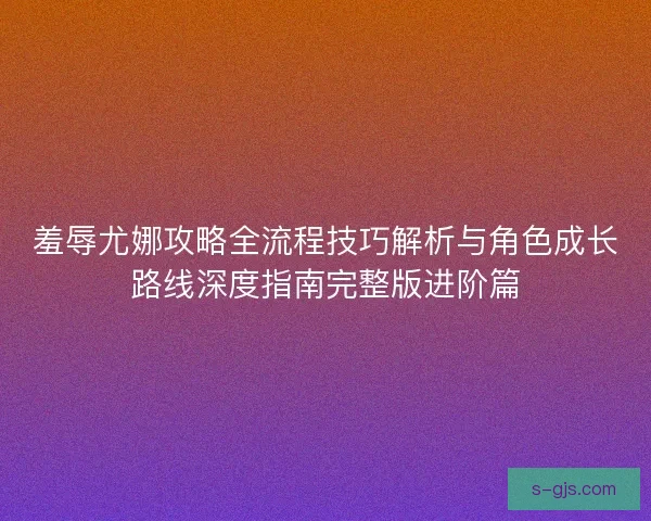 羞辱尤娜攻略全流程技巧解析与角色成长路线深度指南完整版进阶篇