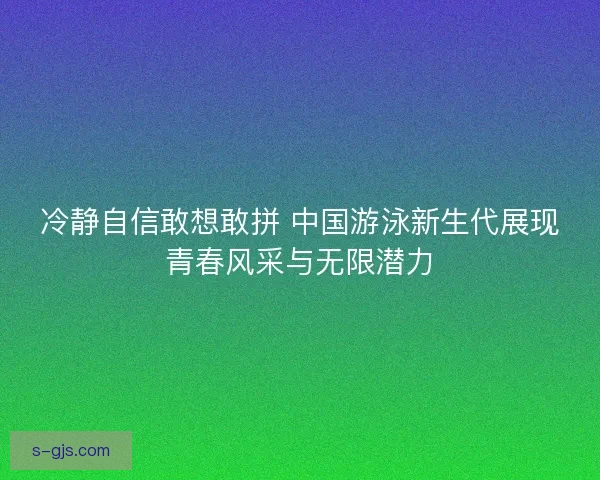 冷静自信敢想敢拼 中国游泳新生代展现青春风采与无限潜力