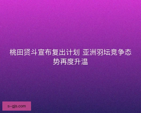 桃田贤斗宣布复出计划 亚洲羽坛竞争态势再度升温