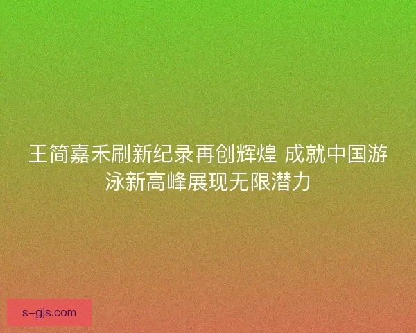 王简嘉禾刷新纪录再创辉煌 成就中国游泳新高峰展现无限潜力