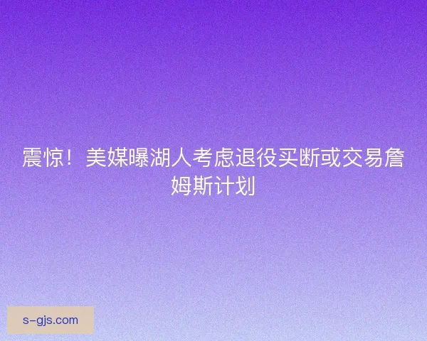 震惊！美媒曝湖人考虑退役买断或交易詹姆斯计划