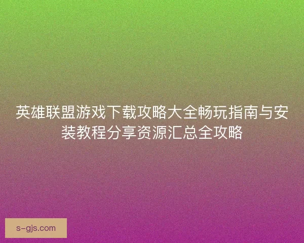 英雄联盟游戏下载攻略大全畅玩指南与安装教程分享资源汇总全攻略