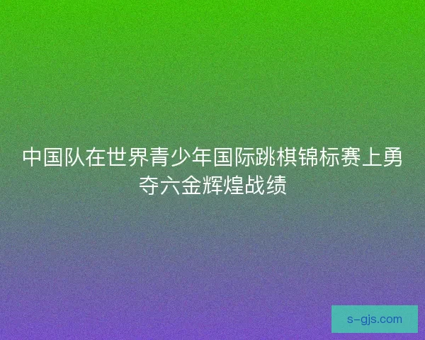 中国队在世界青少年国际跳棋锦标赛上勇夺六金辉煌战绩