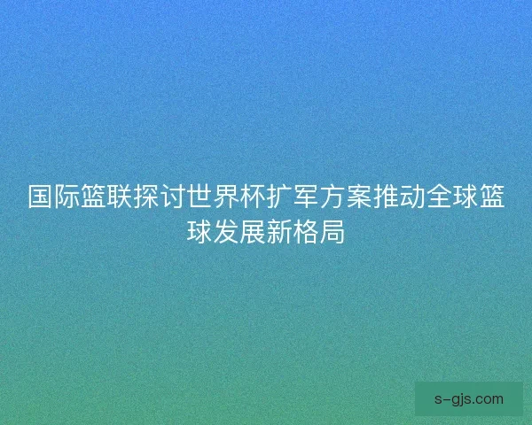 国际篮联探讨世界杯扩军方案推动全球篮球发展新格局