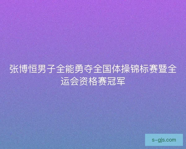 张博恒男子全能勇夺全国体操锦标赛暨全运会资格赛冠军