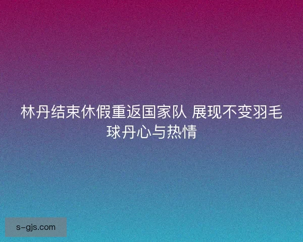 林丹结束休假重返国家队 展现不变羽毛球丹心与热情