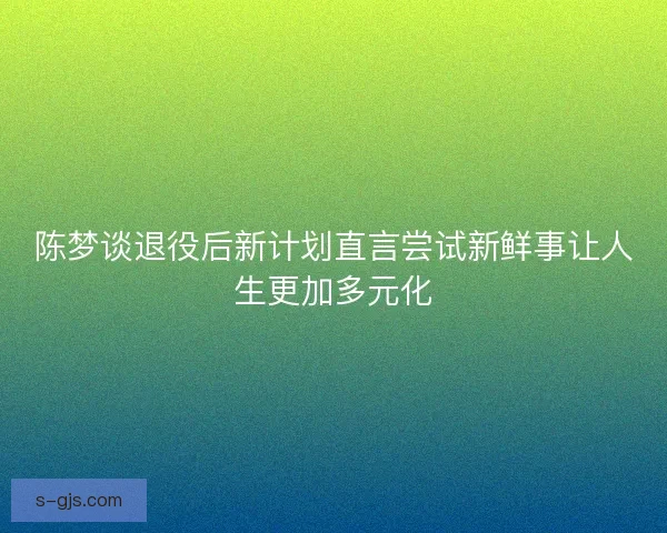 陈梦谈退役后新计划直言尝试新鲜事让人生更加多元化