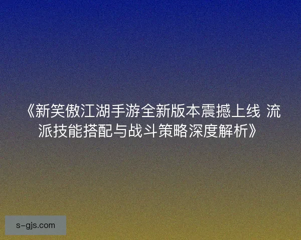 《新笑傲江湖手游全新版本震撼上线 流派技能搭配与战斗策略深度解析》