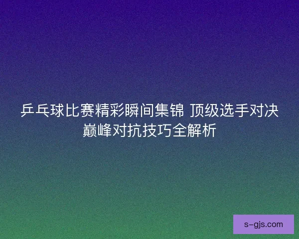 乒乓球比赛精彩瞬间集锦 顶级选手对决巅峰对抗技巧全解析