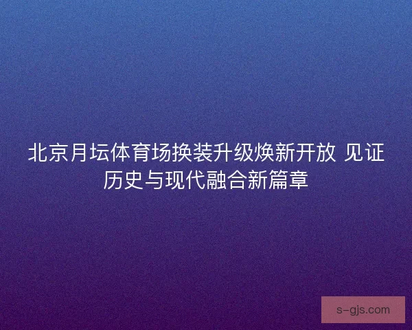 北京月坛体育场换装升级焕新开放 见证历史与现代融合新篇章