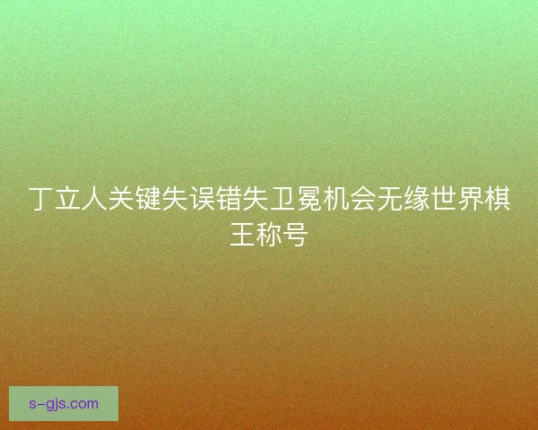 丁立人关键失误错失卫冕机会无缘世界棋王称号