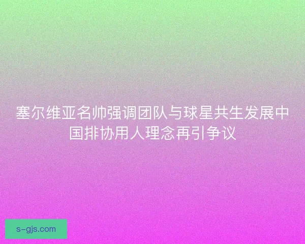 塞尔维亚名帅强调团队与球星共生发展中国排协用人理念再引争议