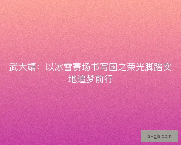 武大靖：以冰雪赛场书写国之荣光脚踏实地追梦前行