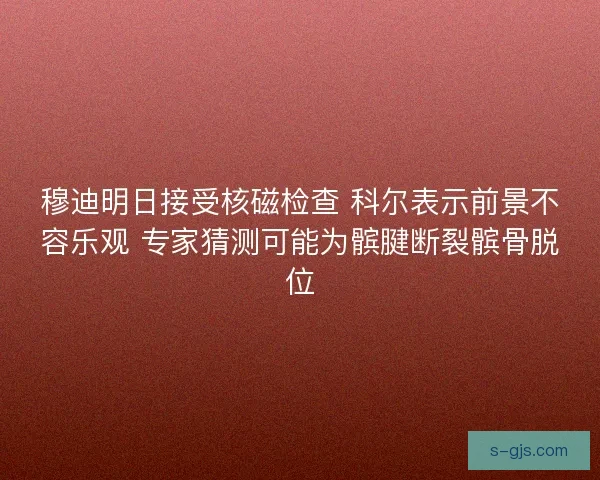 穆迪明日接受核磁检查 科尔表示前景不容乐观 专家猜测可能为髌腱断裂髌骨脱位